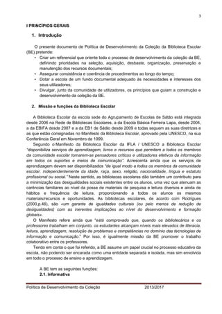 3 
Política de Desenvolvimento da Coleção 2013/2017 
I PRINCÍPIOS GERAIS 
1. Introdução 
O presente documento de Política de Desenvolvimento da Coleção da Biblioteca Escolar (BE) pretende: 
• Criar um referencial que oriente todo o processo de desenvolvimento da coleção da BE, definindo prioridades na seleção, aquisição, desbaste, organização, preservação e manutenção dos recursos documentais; 
• Assegurar consistência e coerência de procedimentos ao longo do tempo; 
• Dotar a escola de um fundo documental adequado às necessidades e interesses dos seus utilizadores; 
• Divulgar, junto da comunidade de utilizadores, os princípios que guiam a construção e desenvolvimento da coleção da BE. 
2. Missão e funções da Biblioteca Escolar 
A Biblioteca Escolar da escola sede do Agrupamento de Escolas de Sátão está integrada desde 2006 na Rede de Bibliotecas Escolares, a da Escola Básica Ferreira Lapa, desde 2004, a da EBIFA desde 2007 e a da EB1 de Sátão desde 2009 e todas seguem as suas diretrizes e as que estão consignadas no Manifesto da Biblioteca Escolar, aprovado pela UNESCO, na sua Conferência Geral em Novembro de 1999. Segundo o Manifesto da Biblioteca Escolar da IFLA / UNESCO a Biblioteca Escolar “disponibiliza serviços de aprendizagem, livros e recursos que permitem a todos os membros da comunidade escolar tornarem-se pensadores críticos e utilizadores efetivos da informação em todos os suportes e meios de comunicação”. Acrescenta ainda que os serviços de aprendizagem devem ser disponibilizados “de igual modo a todos os membros da comunidade escolar, independentemente da idade, raça, sexo, religião, nacionalidade, língua e estatuto profissional ou social.” Neste sentido, as bibliotecas escolares dão também um contributo para a minimização das desigualdades sociais existentes entre os alunos, uma vez que atenuam as carências familiares ao nível da posse de materiais de pesquisa e leitura diversos e ainda de hábitos e frequência de leitura, proporcionando a todos os alunos os mesmos materiais/recursos e oportunidades. As bibliotecas escolares, de acordo com Rodrigues (2000,p.46), são «um garante de igualdades culturais (ou pelo menos de redução de desigualdades) com as inerentes implicações ao nível do desenvolvimento e formação globais». 
O Manifesto refere ainda que “está comprovado que, quando os bibliotecários e os professores trabalham em conjunto, os estudantes alcançam níveis mais elevados de literacia, leitura, aprendizagem, resolução de problemas e competências no domínio das tecnologias de informação e comunicação.” Por isso, é igualmente missão da BE promover o trabalho colaborativo entre os professores. 
Tendo em conta o que foi referido, a BE assume um papel crucial no processo educativo da escola, não podendo ser encarada como uma entidade separada e isolada, mas sim envolvida em todo o processo de ensino e aprendizagem. 
A BE tem as seguintes funções: 
2.1. Informativa  