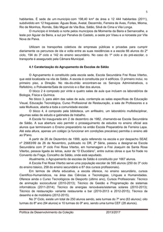 5 
Política de Desenvolvimento da Coleção 2013/2017 
habitantes. É sede de um município com 198,40 km² de área e 12 444 habitantes (2011), subdividido em 12 freguesias: Águas Boas, Avelal, Decermilo, Ferreira de Aves, Forles, Mioma, Rio de Moinhos, Romãs, São Miguel de Vila Boa, Sátão, Silvã de Cima e Vila Longa. 
O município é limitado a norte pelos municípios de Moimenta da Beira e Sernancelhe, a leste por Aguiar da Beira, a sul por Penalva do Castelo, a oeste por Viseu e a noroeste por Vila Nova de Paiva. 
Utilizam os transportes coletivos de empresas públicas e privadas para cumprir diariamente os percursos de ida e volta entre as suas residências e a escola 66 alunos do 2º ciclo, 194 do 3º ciclo e 142 do ensino secundário. No caso do 1º ciclo e do pré-escolar, o transporte é assegurado pela Câmara Municipal. 
4.1 Caraterização do Agrupamento de Escolas de Sátão 
O Agrupamento é constituído pela escola sede, Escola Secundária Frei Rosa Viterbo, que está localizada na vila de Sátão. A escola é constituída por 4 edifícios. O primeiro inclui, no primeiro piso, a Direção. No rés-do-chão encontram-se os Serviços Administrativos, o Refeitório, o Polivalente/Sala de convívio e o Bar dos alunos. 
O bloco 2 é composto por vinte e quatro salas de aula que incluem os laboratórios de Biologia, Física e Química. 
No bloco 3, para além das salas de aula, contempla as salas específicas de Educação Visual, Educação Tecnológica, Curso Profissional de Restauração, a sala de Professores e a sala Multiusos, aberta a toda a comunidade escolar. 
O bloco 4, é composto pela biblioteca, um anfiteatro, um laboratório multidisciplinar, algumas salas de estudo e gabinetes de trabalho. 
A Escola foi inaugurada em 2 de dezembro de 1982, chamando-se Escola Secundária de Sátão. A sua abertura veio permitir o prosseguimento de estudos no ensino oficial aos alunos que terminavam o Ensino preparatório na então Escola Preparatória de Ferreira Lapa. Até esta altura, apenas um colégio (a funcionar em condições precárias) permitia o ensino até ao 9ºano. 
A partir de 26 de Dezembro de 1999, após referendo na escola e por despacho SEAE nº 25683/99 de 26 de Novembro, publicado no DR, 2ª Série, passou a designar-se Escola Secundária com 3º ciclo Frei Rosa Viterbo, em homenagem a Frei Joaquim de Santa Rosa Viterbo, pessoa ligada às letras, autor de “O Elucidário”, entre outras obras e que foi frade no Convento da Fraga, Concelho de Sátão, onde está sepultado. 
Atualmente, o Agrupamento de escolas de Sátão é constituído por 1667 alunos. 
A Escola Frei Rosa Viterbo serve uma população escolar de 595 alunos (250 do 3º ciclo do ensino básico, 258 do ensino secundário e 87 dos cursos profissionais). 
Em termos de oferta educativa, a escola oferece, no ensino secundário, cursos Científico-Humanísticos, na área das Ciências e Tecnologias, Línguas e Humanidades. Oferece ainda o Curso Tecnológicos de Desporto (último ano), Cursos Profissionais: Técnico de animação sociocultural (2010-2013); Técnico de Gestão e Programação de sistemas informáticos (2011-2014); Técnico de energias renováveis/sistemas solares (2010-2013); Técnico de restauração- variante restaurante e bar (2010-2013 e 2012-2015); Técnico de desenho e de mobiliário (2012-2015). 
No 3º Ciclo, existe um total de 250 alunos sendo, seis turmas do 7º ano (63 alunos); oito turmas do 8º ano (84 alunos) e 10 turmas do 9º ano, sendo uma turma CEF (28 alunos).  