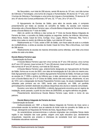6 
Política de Desenvolvimento da Coleção 2013/2017 
No Secundário, num total de 258 alunos, sendo 98 alunos do 10º ano, com três turmas de Ciências e Tecnologias; uma turma de Línguas e Humanidades, 90 alunos do 11º ano, com 3 turmas de Ciências e Tecnologias e uma turma de Línguas e Humanidades, 70 alunos do 12º ano; 87 alunos dos Cursos profissionais (10º ano, 32, 11º ano, 24 e 12º ano 31). 
O Agrupamento de Escolas de Sátão, para além da escola sede, é composto presentemente por todas as escolas do concelho de Sátão. As escolas com maiores dimensões são a Escola Básica Ferreira Lapa, a Escola Básica Integrada de Ferreira de Aves e ainda a Escola Básica do 1º ciclo de Sátão. 
Além do Jardim de Infância e das turmas do 1º Ciclo da Escola Básica Integrada de Ferreira de Aves, o concelho do Sátão engloba os seguintes Jardins de Infância: Abrunhosa, Aldeia Nova, Avelal, Casal de Cima, Contige, Cruz, Lages, Mioma, Pedrosas, Rãs, Torre e ainda cinco salas no Jardim de Infância de Sátão, num total de 231 alunos. 
Relativamente ao 1º Ciclo, existe a EB1 de Sátão, com treze salas de aula e a unidade de multideficiência, e ainda as escolas de Avelal, Casal de Cima, Rãs e Abrunhosa, num total de 396 alunos. 
Relativamente às escolas de maiores dimensões acima referidas, será feita uma breve análise de cada uma delas. 
Escola Básica Ferreira Lapa 
- Caraterização da Escola 
A Escola Básica Ferreira Lapa tem cinco turmas do 5º ano (100 alunos); cinco turmas do 6º ano (101 alunos); duas turmas do 7º ano (38 alunos); duas turmas do 8º ano (37 alunos); três turmas do 9º ano (47 alunos), num total de 323 alunos. 
A Escola Básica Ferreira Lapa, anteriormente designada por Agrupamento de Escolas de Sátão, formou-se no ano de 2003, com data de homologação de 5 de Julho do mesmo ano. Este Agrupamento teve origem no extinto Agrupamento Horizontal de Sátão, formado por todas as escolas do 1º CEB e Jardins de Infância que, à data, pertenciam ao mesmo, em conjunto com a Escola Básica dos 2º e 3º Ciclos de Sátão, tendo sido esta criada, oficialmente, no ano de 1972, com a designação de Escola Preparatória Ferreira Lapa. As atuais instalações foram utilizadas pela primeira vez em 1993, tendo sido construído, em 1996, um pavilhão gimnodesportivo também destinado às práticas desportivas dos alunos e restante comunidade. 
Durante o ano letivo de 2003/2004, o referido Agrupamento encontrou-se em regime de instalação, tendo passado, a partir do ano letivo de 2004/2005, ao regime definitivo de gestão. 
Presentemente denomina-se Escola Básica Ferreira Lapa, tendo o nome do seu patrono. 
Escola Básica Integrada de Ferreira de Aves 
- Caracterização da Escola 
Institucionalizada em 1997, a Escola Básica Integrada de Ferreira de Aves serve a comunidade escolar do território que se estende do limite norte do concelho de Sátão ao rio Vouga, abrangendo as freguesias de Ferreira de Aves, Águas Boas e Forles. 
As características socioeconómicas e culturais originadas nas condições físicas desta região e nas tradições das suas gentes, exigem uma ação educativa que, devidamente enquadrada, responda aos anseios e interesses da sociedade local sem esquecer as finalidades educativas nacionais.  