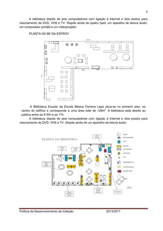 9 
Política de Desenvolvimento da Coleção 2013/2017 
A biblioteca dispõe de seis computadores com ligação à Internet e dois postos para visionamento de DVD, VHS e TV. Dispõe ainda de quatro Ipad, um aparelho de leitura áudio, um computador portátil e um vídeoprojetor. 
PLANTA DA BE DA ESFROV 
A Biblioteca Escolar da Escola Básica Ferreira Lapa situa-se no primeiro piso, no centro do edifício e corresponde a uma área total de 128m2. A biblioteca está aberta ao público entre as 8:30h e as 17h. 
A biblioteca dispõe de seis computadores com ligação à Internet e dois postos para visionamento de DVD, VHS e TV. Dispõe ainda de um aparelho de leitura áudio. 
 