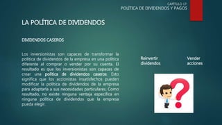 CAPÍTULO 17:
POLÍTICA DE DIVIDENDOS Y PAGOS
LA POLÍTICA DE DIVIDENDOS
DIVIDENDOS CASEROS
Los inversionistas son capaces de transformar la
política de dividendos de la empresa en una política
diferente al comprar o vender por su cuenta. El
resultado es que los inversionistas son capaces de
crear una política de dividendos caseros. Esto
significa que los accionistas insatisfechos pueden
modificar la política de dividendos de la empresa
para adaptarla a sus necesidades particulares. Como
resultado, no existe ninguna ventaja específica en
ninguna política de dividendos que la empresa
pueda elegir.
Reinvertir
dividendos
Vender
acciones
 