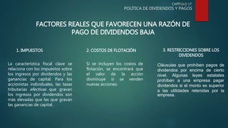 CAPÍTULO 17:
POLÍTICA DE DIVIDENDOS Y PAGOS
FACTORES REALES QUE FAVORECEN UNA RAZÓN DE
PAGO DE DIVIDENDOS BAJA
La característica fiscal clave se
relaciona con los impuestos sobre
los ingresos por dividendos y las
ganancias de capital. Para los
accionistas individuales, las tasas
tributarias efectivas que gravan
los ingresos por dividendos son
más elevadas que las que gravan
las ganancias de capital.
1. IMPUESTOS 2. COSTOS DE FLOTACIÓN
Si se incluyen los costos de
flotación, se encontrará que
el valor de la acción
disminuye si se venden
nuevas acciones.
3. RESTRICCIONES SOBRE LOS
DIVIDENDOS
Cláusulas que prohíben pagos de
dividendos por encima de cierto
nivel. Algunas leyes estatales
prohíben a una empresa pagar
dividendos si el monto es superior
a las utilidades retenidas por la
empresa.
 