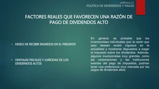 CAPÍTULO 17:
POLÍTICA DE DIVIDENDOS Y PAGOS
FACTORES REALES QUE FAVORECEN UNA RAZÓN DE
PAGO DE DIVIDENDOS ALTO
• DESEO DE RECIBIR INGRESOS EN EL PRESENTE
• VENTAJAS FISCALES Y JURÍCIDAS DE LOS
DIVIDENDOS ALTOS
En general, es probable que los
inversionistas individuales (por la razón que
sea) deseen recibir ingresos en la
actualidad y mostrarse dispuestos a pagar
el impuesto sobre los dividendos. Además,
algunos inversionistas muy grandes, como
las corporaciones y las instituciones
exentas del pago de impuestos, podrían
tener una preferencia muy marcada por los
pagos de dividendos altos.
 