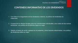 CAPÍTULO 17:
POLÍTICA DE DIVIDENDOS Y PAGOS
CONTENIDO INFORMATIVO DE LOS DIVIDENDOS
1. Con base en el argumento de los dividendos caseros, la política de dividendos es
irrelevante.
2. A causa de los efectos fiscales para los inversionistas individuales y los costos de las nuevas
emisiones, una política de dividendos bajos es mejor.
3. Debido al deseo de recibir ingresos en el presente y otros factores relacionados, una política
de dividendos altos es mejor.
 