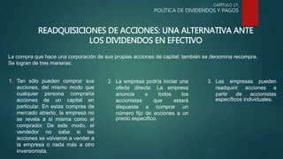 CAPÍTULO 17:
POLÍTICA DE DIVIDENDOS Y PAGOS
READQUISICIONES DE ACCIONES: UNA ALTERNATIVA ANTE
LOS DIVIDENDOS EN EFECTIVO
La compra que hace una corporación de sus propias acciones de capital; también se denomina recompra.
Se logran de tres maneras:
1. Tan sólo pueden comprar sus
acciones, del mismo modo que
cualquier persona compraría
acciones de un capital en
particular. En estas compras de
mercado abierto, la empresa no
se revela a sí misma como el
comprador. De este modo, el
vendedor no sabe si las
acciones se volvieron a vender a
la empresa o nada más a otro
inversionista.
2. La empresa podría iniciar una
oferta directa. La empresa
anuncia a todos los
accionistas que estará
dispuesta a comprar un
número fijo de acciones a un
precio específico.
3. Las empresas pueden
readquirir acciones a
partir de accionistas
específicos individuales.
 