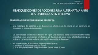 CAPÍTULO 17:
POLÍTICA DE DIVIDENDOS Y PAGOS
READQUISICIONES DE ACCIONES: UNA ALTERNATIVA ANTE
LOS DIVIDENDOS EN EFECTIVO
CONSIDERACIONES REALES EN UNA RECOMPRA
• Una recompra de acciones y un dividendo en efectivo son lo mismo en un panorama sin
impuestos ni costos de transacción.
• De conformidad con las leyes fiscales en vigor, una recompra tiene una considerable ventaja
impositiva sobre un dividendo en efectivo. Un dividendo se grava en su totalidad como ingreso
ordinario y el accionista no tiene más opción que recibir el dividendo.
• En una recompra, el accionista paga impuestos sólo si:
1) en efecto el accionista opta por vender
2) si el accionista obtiene una ganancia de capital sobre la venta.
 