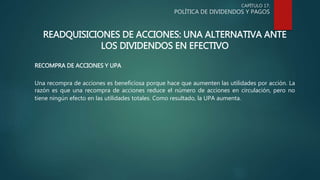 CAPÍTULO 17:
POLÍTICA DE DIVIDENDOS Y PAGOS
READQUISICIONES DE ACCIONES: UNA ALTERNATIVA ANTE
LOS DIVIDENDOS EN EFECTIVO
RECOMPRA DE ACCIONES Y UPA
Una recompra de acciones es beneficiosa porque hace que aumenten las utilidades por acción. La
razón es que una recompra de acciones reduce el número de acciones en circulación, pero no
tiene ningún efecto en las utilidades totales. Como resultado, la UPA aumenta.
 
