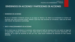 CAPÍTULO 17:
POLÍTICA DE DIVIDENDOS Y PAGOS
DIVIDENDOS EN ACCIONES Y PARTICIONES DE ACCIONES
• DIVIDENDO EN ACCIONES
No es un verdadero dividendo porque no se paga en efectivo. Su efecto es incrementar el número de
acciones que cada accionista posee. Debido a que hay más acciones en circulación, cada una de ellas
vale menos. Se expresa en porcentaje.
• SPLIT O FRACCIONAMIENTO DE ACCIONES
Es lo mismo que un dividendo en acciones, salvo porque el split se expresa como una razón en lugar de
un porcentaje. Cuando se declara un split, cada acción se divide para crear acciones adicionales. Por
ejemplo, en un split de acciones al tres por una, cada acción existente se fracciona en tres nuevas
acciones.
 