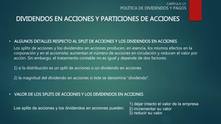 CAPÍTULO 17:
POLÍTICA DE DIVIDENDOS Y PAGOS
DIVIDENDOS EN ACCIONES Y PARTICIONES DE ACCIONES
• ALGUNOS DETALLES RESPECTO AL SPLIT DE ACCIONES Y LOS DIVIDENDOS EN ACCIONES
Los splits de acciones y los dividendos en acciones producen, en esencia, los mismos efectos en la
corporación y en el accionista: aumentan el número de acciones en circulación y reducen el valor por
acción. Sin embargo, el tratamiento contable no es igual y depende de dos factores:
1) si la distribución es un split de acciones o un dividendo en acciones
2) la magnitud del dividendo en acciones si éste se denomina “dividendo”.
• VALOR DE LOS SPLITS DE ACCIONES Y LOS DIVIDENDOS EN ACCIONES
Los splits de acciones y los dividendos en acciones pueden:
1) dejar intacto el valor de la empresa
2) incrementar su valor
3) reducir su valor
 