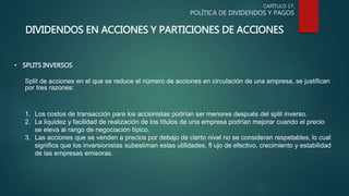 CAPÍTULO 17:
POLÍTICA DE DIVIDENDOS Y PAGOS
DIVIDENDOS EN ACCIONES Y PARTICIONES DE ACCIONES
• SPLITS INVERSOS
Split de acciones en el que se reduce el número de acciones en circulación de una empresa, se justifican
por tres razones:
1. Los costos de transacción para los accionistas podrían ser menores después del split inverso.
2. La liquidez y facilidad de realización de los títulos de una empresa podrían mejorar cuando el precio
se eleva al rango de negociación típico.
3. Las acciones que se venden a precios por debajo de cierto nivel no se consideran respetables, lo cual
significa que los inversionistas subestiman estas utilidades, fl ujo de efectivo, crecimiento y estabilidad
de las empresas emisoras.
 