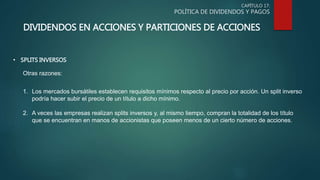 CAPÍTULO 17:
POLÍTICA DE DIVIDENDOS Y PAGOS
DIVIDENDOS EN ACCIONES Y PARTICIONES DE ACCIONES
• SPLITS INVERSOS
Otras razones:
1. Los mercados bursátiles establecen requisitos mínimos respecto al precio por acción. Un split inverso
podría hacer subir el precio de un título a dicho mínimo.
2. A veces las empresas realizan splits inversos y, al mismo tiempo, compran la totalidad de los título
que se encuentran en manos de accionistas que poseen menos de un cierto número de acciones.
 