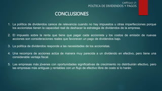 CAPÍTULO 17:
POLÍTICA DE DIVIDENDOS Y PAGOS
CONCLUSIONES
1. La política de dividendos carece de relevancia cuando no hay impuestos u otras imperfecciones porque
los accionistas tienen la capacidad real de deshacer la estrategia de dividendos de la empresa.
2. El impuesto sobre la renta que tiene que pagar cada accionista y los costos de emisión de nuevas
acciones son consideraciones reales que favorecen un pago de dividendos bajo.
3. La política de dividendos responde a las necesidades de los accionistas.
4. Una recompra de acciones actúa de manera muy parecida a un dividendo en efectivo, pero tiene una
considerable ventaja fiscal.
5. Las empresas más jóvenes con oportunidades significativas de crecimiento no distribuirán efectivo, pero
las empresas más antiguas y rentables con un flujo de efectivo libre de costo sí lo harán.
 