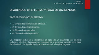 CAPÍTULO 17:
POLÍTICA DE DIVIDENDOS Y PAGOS
DIVIDENDOS EN EFECTIVO Y PAGO DE DIVIDENDOS
TIPOS DE DIVIDENDOS EN EFECTIVO:
 1. Dividendos ordinarios en efectivo.
 2. Dividendos extraordinarios.
 3. Dividendos especiales.
 4. Dividendos de liquidación.
Sin importar cómo se le denomine, el pago de un dividendo en efectivo
reduce el efectivo y las ganancias retenidas de la empresa, excepto en el caso
del dividendo de liquidación (que puede reducir el capital pagado).
 