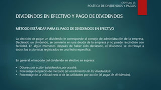 CAPÍTULO 17:
POLÍTICA DE DIVIDENDOS Y PAGOS
DIVIDENDOS EN EFECTIVO Y PAGO DE DIVIDENDOS
MÉTODO ESTÁNDAR PARA EL PAGO DE DIVIDENDOS EN EFECTIVO
La decisión de pagar un dividendo le corresponde al consejo de administración de la empresa.
Declarado un dividendo, se convierte en una deuda de la empresa y no puede rescindirse con
facilidad. En algún momento después de haber sido declarado, el dividendo se distribuye a
todos los accionistas registrados en una fecha específica.
En general, el importe del dividendo en efectivo se expresa:
• Dólares por acción (dividendos por acción).
• Porcentaje del precio de mercado (el rendimiento de los dividendos).
• Porcentaje de la utilidad neta o de las utilidades por acción (el pago de dividendos).
 