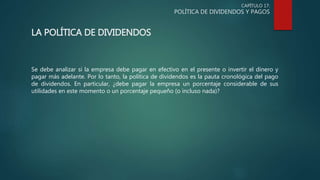 CAPÍTULO 17:
POLÍTICA DE DIVIDENDOS Y PAGOS
LA POLÍTICA DE DIVIDENDOS
Se debe analizar si la empresa debe pagar en efectivo en el presente o invertir el dinero y
pagar más adelante. Por lo tanto, la política de dividendos es la pauta cronológica del pago
de dividendos. En particular, ¿debe pagar la empresa un porcentaje considerable de sus
utilidades en este momento o un porcentaje pequeño (o incluso nada)?
 