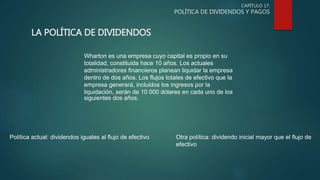 CAPÍTULO 17:
POLÍTICA DE DIVIDENDOS Y PAGOS
LA POLÍTICA DE DIVIDENDOS
Wharton es una empresa cuyo capital es propio en su
totalidad, constituida hace 10 años. Los actuales
administradores financieros planean liquidar la empresa
dentro de dos años. Los flujos totales de efectivo que la
empresa generará, incluidos los ingresos por la
liquidación, serán de 10 000 dólares en cada uno de los
siguientes dos años.
Política actual: dividendos iguales al flujo de efectivo Otra política: dividendo inicial mayor que el flujo de
efectivo
 