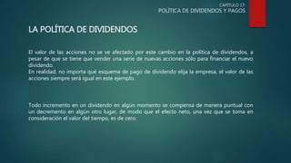 CAPÍTULO 17:
POLÍTICA DE DIVIDENDOS Y PAGOS
LA POLÍTICA DE DIVIDENDOS
El valor de las acciones no se ve afectado por este cambio en la política de dividendos, a
pesar de que se tiene que vender una serie de nuevas acciones sólo para financiar el nuevo
dividendo.
En realidad, no importa qué esquema de pago de dividendo elija la empresa, el valor de las
acciones siempre será igual en este ejemplo.
Todo incremento en un dividendo en algún momento se compensa de manera puntual con
un decremento en algún otro lugar, de modo que el efecto neto, una vez que se toma en
consideración el valor del tiempo, es de cero.
 