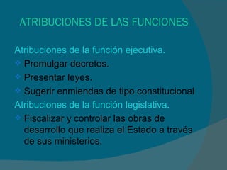 ATRIBUCIONES DE LAS FUNCIONES Atribuciones de la función ejecutiva. Promulgar decretos. Presentar leyes. Sugerir enmiendas de tipo constitucional Atribuciones de la función legislativa. Fiscalizar y controlar las obras de desarrollo que realiza el Estado a través de sus ministerios. 
