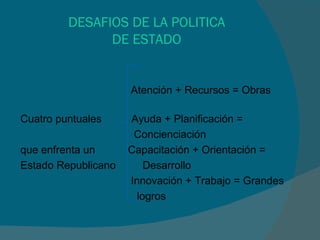DESAFIOS DE LA POLITICA DE ESTADO Atención + Recursos = Obras  Cuatro puntuales  Ayuda + Planificación = Concienciación  que enfrenta un  Capacitación + Orientación =  Estado Republicano  Desarrollo Innovación + Trabajo = Grandes logros  