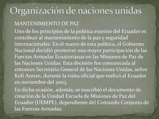 MANTENIMIENTO DE PAZ
Uno de los principios de la política exterior del Ecuador es
contribuir al mantenimiento de la paz y seguridad
internacionales. En el marco de esta política, el Gobierno
Nacional decidió promover una mayor participación de las
Fuerzas Armadas Ecuatorianas en las Misiones de Paz de
las Naciones Unidas. Esta decisión fue comunicada al
entonces Secretario General de las Naciones Unidas, señor
Kofi Annan, durante la visita oficial que realizó al Ecuador
en noviembre del 2003.
En dicha ocasión, además, se suscribió el documento de
creación de la Unidad Escuela de Misiones de Paz del
Ecuador (UEMPE), dependiente del Comando Conjunto de
las Fuerzas Armadas.
 
