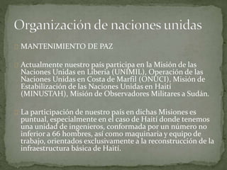 MANTENIMIENTO DE PAZ
Actualmente nuestro país participa en la Misión de las
Naciones Unidas en Liberia (UNIMIL), Operación de las
Naciones Unidas en Costa de Marfil (ONUCI), Misión de
Estabilización de las Naciones Unidas en Haití
(MINUSTAH), Misión de Observadores Militares a Sudán.
La participación de nuestro país en dichas Misiones es
puntual, especialmente en el caso de Haití donde tenemos
una unidad de ingenieros, conformada por un número no
inferior a 66 hombres, así como maquinaria y equipo de
trabajo, orientados exclusivamente a la reconstrucción de la
infraestructura básica de Haití.
 