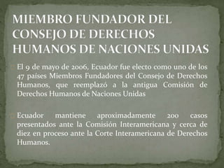 El 9 de mayo de 2006, Ecuador fue electo como uno de los
47 países Miembros Fundadores del Consejo de Derechos
Humanos, que reemplazó a la antigua Comisión de
Derechos Humanos de Naciones Unidas
Ecuador mantiene aproximadamente 200 casos
presentados ante la Comisión Interamericana y cerca de
diez en proceso ante la Corte Interamericana de Derechos
Humanos.
 