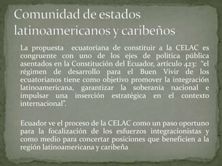 La propuesta ecuatoriana de constituir a la CELAC es
congruente con uno de los ejes de política pública
asentados en la Constitución del Ecuador, artículo 423: “el
régimen de desarrollo para el Buen Vivir de los
ecuatorianos tiene como objetivo promover la integración
latinoamericana, garantizar la soberanía nacional e
impulsar una inserción estratégica en el contexto
internacional”.
Ecuador ve el proceso de la CELAC como un paso oportuno
para la focalización de los esfuerzos integracionistas y
como medio para concertar posiciones que beneficien a la
región latinoamericana y caribeña
 