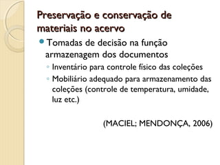 Preservação e conservação dePreservação e conservação de
materiais no acervomateriais no acervo
Tomadas de decisão na função
armazenagem dos documentos
◦ Inventário para controle físico das coleções
◦ Mobiliário adequado para armazenamento das
coleções (controle de temperatura, umidade,
luz etc.)
(MACIEL; MENDONÇA, 2006)
 