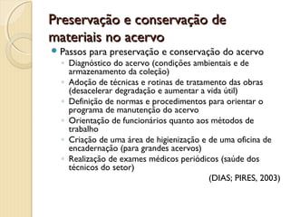Preservação e conservação dePreservação e conservação de
materiais no acervomateriais no acervo
Passos para preservação e conservação do acervo
◦ Diagnóstico do acervo (condições ambientais e de
armazenamento da coleção)
◦ Adoção de técnicas e rotinas de tratamento das obras
(desacelerar degradação e aumentar a vida útil)
◦ Definição de normas e procedimentos para orientar o
programa de manutenção do acervo
◦ Orientação de funcionários quanto aos métodos de
trabalho
◦ Criação de uma área de higienização e de uma oficina de
encadernação (para grandes acervos)
◦ Realização de exames médicos periódicos (saúde dos
técnicos do setor)
(DIAS; PIRES, 2003)
 