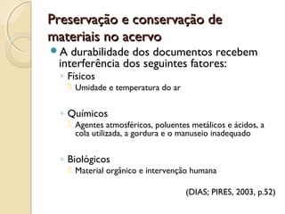 Preservação e conservação dePreservação e conservação de
materiais no acervomateriais no acervo
A durabilidade dos documentos recebem
interferência dos seguintes fatores:
◦ Físicos
 Umidade e temperatura do ar
◦ Químicos
 Agentes atmosféricos, poluentes metálicos e ácidos, a
cola utilizada, a gordura e o manuseio inadequado
◦ Biológicos
 Material orgânico e intervenção humana
(DIAS; PIRES, 2003, p.52)
 
