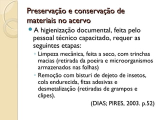 Preservação e conservação dePreservação e conservação de
materiais no acervomateriais no acervo
A higienização documental, feita pelo
pessoal técnico capacitado, requer as
seguintes etapas:
◦ Limpeza mecânica, feita a seco, com trinchas
macias (retirada da poeira e microorganismos
armazenados nas folhas)
◦ Remoção com bisturi de dejeto de insetos,
cola endurecida, fitas adesivas e
desmetalização (retiradas de grampos e
clipes).
(DIAS; PIRES, 2003. p.52)
 