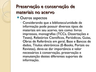 Preservação e conservação dePreservação e conservação de
materiais no acervomateriais no acervo
Outros aspectos
◦ Considerando que a biblioteca/unidade de
informação pode possuir diversos tipos de
materiais em seu acervo, tais como: livros
impressos, monografias (TCCs, Dissertações e
Teses), Relatórios Científicos, Periódicos, Guias,
Obras de Referência em geral, Base e Bancos de
dados, Títulos eletrônicos (E-Books, Portais ou
Revistas), deve-se dar importância e valor
necessários à conservação, preservação e
manutenção destes diferentes suportes de
informação.
 