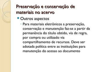 Preservação e conservação dePreservação e conservação de
materiais no acervomateriais no acervo
Outros aspectos
◦ Para materiais eletrônicos a preservação,
conservação e manutenção faz-se a partir da
permanência do título obtido, via de regra,
por compra ou utilizado via
compartilhamento de recursos. Deve ser
adotada política entre as instituições para
manutenção do acesso ao documento
 