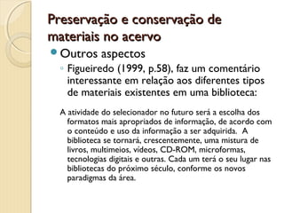 Preservação e conservação dePreservação e conservação de
materiais no acervomateriais no acervo
Outros aspectos
◦ Figueiredo (1999, p.58), faz um comentário
interessante em relação aos diferentes tipos
de materiais existentes em uma biblioteca:
A atividade do selecionador no futuro será a escolha dos
formatos mais apropriados de informação, de acordo com
o conteúdo e uso da informação a ser adquirida. A
biblioteca se tornará, crescentemente, uma mistura de
livros, multimeios, vídeos, CD-ROM, microformas,
tecnologias digitais e outras. Cada um terá o seu lugar nas
bibliotecas do próximo século, conforme os novos
paradigmas da área.
 