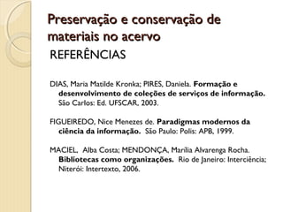 Preservação e conservação dePreservação e conservação de
materiais no acervomateriais no acervo
REFERÊNCIAS
DIAS, Maria Matilde Kronka; PIRES, Daniela. Formação e
desenvolvimento de coleções de serviços de informação.
São Carlos: Ed. UFSCAR, 2003.
FIGUEIREDO, Nice Menezes de. Paradigmas modernos da
ciência da informação. São Paulo: Polis: APB, 1999.
MACIEL, Alba Costa; MENDONÇA, Marília Alvarenga Rocha.
Bibliotecas como organizações. Rio de Janeiro: Interciência;
Niterói: Intertexto, 2006.
 