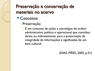 Preservação e conservação dePreservação e conservação de
materiais no acervomateriais no acervo
Conceitos
◦ Preservação
 É um conjunto de ações e estratégias de ordem
administrativa, política e operacional que contribui,
direta ou indiretamente, para a preservação da
integridade de informações e significados de um
bem cultural.
(DIAS; PIRES, 2003, p.51)
 