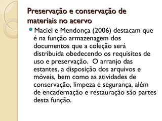 Preservação e conservação dePreservação e conservação de
materiais no acervomateriais no acervo
Maciel e Mendonça (2006) destacam que
é na função armazenagem dos
documentos que a coleção será
distribuída obedecendo os requisitos de
uso e preservação. O arranjo das
estantes, a disposição dos arquivos e
móveis, bem como as atividades de
conservação, limpeza e segurança, além
de encadernação e restauração são partes
desta função.
 