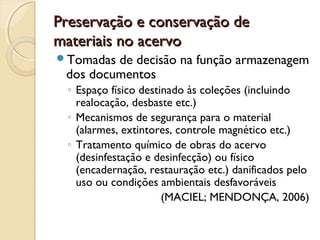 Preservação e conservação dePreservação e conservação de
materiais no acervomateriais no acervo
Tomadas de decisão na função armazenagem
dos documentos
◦ Espaço físico destinado às coleções (incluindo
realocação, desbaste etc.)
◦ Mecanismos de segurança para o material
(alarmes, extintores, controle magnético etc.)
◦ Tratamento químico de obras do acervo
(desinfestação e desinfecção) ou físico
(encadernação, restauração etc.) danificados pelo
uso ou condições ambientais desfavoráveis
(MACIEL; MENDONÇA, 2006)
 