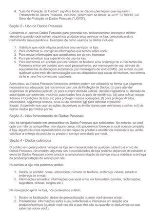 4. "Leis de Proteção de Dados": significa todas as disposições legais que regulam o
Tratamento de Dados Pessoais, incluindo, porém sem se limitar, a Lei nº 13.709/18, Lei
Geral de Proteção de Dados Pessoais ("LGPD").
Seção 2 - Uso de Dados Pessoais
Coletamos e usamos Dados Pessoais para gerenciar seu relacionamento conosco e melhor
atendê-lo quando você estiver adquirindo produtos e/ou serviços na loja, personalizando e
melhorando sua experiência. Exemplos de como usamos os dados incluem:
1. Viabilizar que você adquira produtos e/ou serviços na loja;
2. Para confirmar ou corrigir as informações que temos sobre você;
3. Para enviar informações que acreditamos ser do seu interesse;
4. Para personalizar sua experiência de uso da loja;
5. Para entrarmos em contato por um número de telefone e/ou endereço de e-mail fornecido.
Podemos entrar em contato com você pessoalmente, por mensagem de voz, através de
equipamentos de discagem automática, por mensagens de texto (SMS), por e-mail, ou por
qualquer outro meio de comunicação que seu dispositivo seja capaz de receber, nos termos
da lei e para fins comerciais razoáveis.
Além disso, os Dados Pessoais fornecidos também podem ser utilizados na forma que julgarmos
necessária ou adequada: (a) nos termos das Leis de Proteção de Dados; (b) para atender
exigências de processo judicial; (c) para cumprir decisão judicial, decisão regulatória ou decisão de
autoridades competentes, incluindo autoridades fora do país de residência; (d) para aplicar nossos
Termos e Condições de Uso; (e) para proteger nossas operações; (f) para proteger direitos,
privacidade, segurança nossos, seus ou de terceiros; (g) para detectar e prevenir
fraude; (h) permitir-nos usar as ações disponíveis ou limitar danos que venhamos a sofrer; e (i) de
outros modos permitidos por lei.
Seção 3 - Não fornecimento de Dados Pessoais
Não há obrigatoriedade em compartilhar os Dados Pessoais que solicitamos. No entanto, se você
optar por não os compartilhar, em alguns casos, não poderemos fornecer a você acesso completo
à loja, alguns recursos especializados ou ser capaz de prestar a assistência necessária ou, ainda,
viabilizar a entrega do produto ou prestar o serviço contratado por você.
Seção 4 - Dados coletados
O público em geral poderá navegar na loja sem necessidade de qualquer cadastro e envio de
Dados Pessoais. No entanto, algumas das funcionalidades da loja poderão depender de cadastro e
envio de Dados Pessoais como concluir a compra/contratação do serviço e/ou a viabilizar a entrega
do produto/prestação do serviço por nós.
No contato a loja, nós podemos coletar:
1. Dados de contato: nome, sobrenome, número de telefone, endereço, cidade, estado e
endereço de e-mail;
2. Informações enviadas: informações que você envia via formulário (dúvidas, reclamações,
sugestões, críticas, elogios etc.).
Na navegação geral na loja, nós poderemos coletar:
1. Dados de localização: dados de geolocalização quando você acessa a loja;
2. Preferências: informações sobre suas preferências e interesses em relação aos
produtos/serviços (quando você nos diz o que eles são ou quando os deduzimos do que
sabemos sobre você);
 