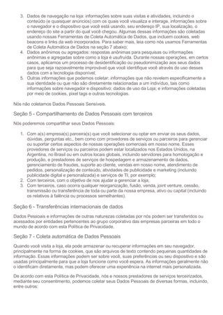 3. Dados de navegação na loja: informações sobre suas visitas e atividades, incluindo o
conteúdo (e quaisquer anúncios) com os quais você visualiza e interage, informações sobre
o navegador e o dispositivo que você está usando, seu endereço IP, sua localização, o
endereço do site a partir do qual você chegou. Algumas dessas informações são coletadas
usando nossas Ferramentas de Coleta Automática de Dados, que incluem cookies, web
beacons e links da web incorporados. Para saber mais, leia como nós usamos Ferramentas
de Coleta Automática de Dados na seção 7 abaixo;
4. Dados anônimos ou agregados: respostas anônimas para pesquisas ou informações
anônimas e agregadas sobre como a loja é usufruída. Durante nossas operações, em certos
casos, aplicamos um processo de desidentificação ou pseudonimização aos seus dados
para que seja razoavelmente improvável que você identifique você através do uso desses
dados com a tecnologia disponível;
5. Outras informações que podemos coletar: informações que não revelem especificamente a
sua identidade ou que não são diretamente relacionadas a um indivíduo, tais como
informações sobre navegador e dispositivo; dados de uso da Loja; e informações coletadas
por meio de cookies, pixel tags e outras tecnologias.
Nós não coletamos Dados Pessoais Sensíveis.
Seção 5 - Compartilhamento de Dados Pessoais com terceiros
Nós poderemos compartilhar seus Dados Pessoais:
1. Com a(s) empresa(s) parceira(s) que você selecionar ou optar em enviar os seus dados,
dúvidas, perguntas etc., bem como com provedores de serviços ou parceiros para gerenciar
ou suportar certos aspectos de nossas operações comerciais em nosso nome. Esses
provedores de serviços ou parceiros podem estar localizados nos Estados Unidos, na
Argentina, no Brasil ou em outros locais globais, incluindo servidores para homologação e
produção, e prestadores de serviços de hospedagem e armazenamento de dados,
gerenciamento de fraudes, suporte ao cliente, vendas em nosso nome, atendimento de
pedidos, personalização de conteúdo, atividades de publicidade e marketing (incluindo
publicidade digital e personalizada) e serviços de TI, por exemplo;
2. Com terceiros, com o objetivo de nos ajudar a gerenciar a loja;
3. Com terceiros, caso ocorra qualquer reorganização, fusão, venda, joint venture, cessão,
transmissão ou transferência de toda ou parte da nossa empresa, ativo ou capital (incluindo
os relativos à falência ou processos semelhantes).
Seção 6 - Transferências internacionais de dados
Dados Pessoais e informações de outras naturezas coletadas por nós podem ser transferidos ou
acessados por entidades pertencentes ao grupo corporativo das empresas parceiras em todo o
mundo de acordo com esta Política de Privacidade.
Seção 7 - Coleta automática de Dados Pessoais
Quando você visita a loja, ela pode armazenar ou recuperar informações em seu navegador,
principalmente na forma de cookies, que são arquivos de texto contendo pequenas quantidades de
informação. Essas informações podem ser sobre você, suas preferências ou seu dispositivo e são
usadas principalmente para que a loja funcione como você espera. As informações geralmente não
o identificam diretamente, mas podem oferecer uma experiência na internet mais personalizada.
De acordo com esta Política de Privacidade, nós e nossos prestadores de serviços terceirizados,
mediante seu consentimento, podemos coletar seus Dados Pessoais de diversas formas, incluindo,
entre outros:
 