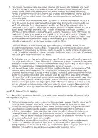 1. Por meio do navegador ou do dispositivo: algumas informações são coletadas pela maior
parte dos navegadores ou automaticamente por meio de dispositivos de acesso à internet,
como o tipo de computador, resolução da tela, nome e versão do sistema operacional,
modelo e fabricante do dispositivo, idioma, tipo e versão do navegador de Internet que está
utilizando. Podemos utilizar essas informações para assegurar que a loja funcione
adequadamente.
2. Uso de cookies: informações sobre o seu uso da loja podem ser coletadas por terceiros a
partir de cookies. Cookies são informações armazenadas diretamente no computador que
você está utilizando. Os cookies permitem a coleta de informações tais como o tipo de
navegador, o tempo despendido na loja, as páginas visitadas, as preferências de idioma, e
outros dados de tráfego anônimos. Nós e nossos prestadores de serviços utilizamos
informações para proteção de segurança, para facilitar a navegação, exibir informações de
modo mais eficiente, e personalizar sua experiência ao utilizar a loja, assim como para
rastreamento online. Também coletamos informações estatísticas sobre o uso da loja para
aprimoramento contínuo do nosso design e funcionalidade, para entender como a loja é
utilizada e para auxiliá-lo a solucionar questões relativas à loja.
Caso não deseje que suas informações sejam coletadas por meio de cookies, há um
procedimento simples na maior parte dos navegadores que permite que os cookies sejam
automaticamente rejeitados, ou oferece a opção de aceitar ou rejeitar a transferência de um
cookie (ou cookies) específico(s) de um site determinado para o seu computador. Entretanto,
isso pode gerar inconvenientes no uso da loja.
As definições que escolher podem afetar a sua experiência de navegação e o funcionamento
que exige a utilização de cookies. Neste sentido, rejeitamos qualquer responsabilidade pelas
consequências resultantes do funcionamento limitado da loja provocado pela desativação de
cookies no seu dispositivo (incapacidade de definir ou ler um cookie).
3. Uso de pixel tags e outras tecnologias similares: pixel tags (também conhecidos como Web
beacons e GIFs invisíveis) podem ser utilizados para rastrear ações de usuários da loja
(incluindo destinatários de e-mails), medir o sucesso das nossas campanhas de marketing e
coletar dados estatísticos sobre o uso da loja e taxas de resposta, e ainda para outros fins
não especificados. Podemos contratar empresas de publicidade comportamental, para obter
relatórios sobre os anúncios da loja em toda a internet. Para isso, essas empresas utilizam
cookies, pixel tags e outras tecnologias para coletar informações sobre a sua utilização, ou
sobre a utilização de outros usuários, da nossa loja e de site de terceiros. Nós não somos
responsáveis por pixel tags, cookies e outras tecnologias similares utilizadas por terceiros.
Seção 8 - Categorias de cookies
Os cookies utilizados na nossa loja estão de acordo com os requisitos legais e são enquadrados
nas seguintes categorias:
1. Estritamente necessários: estes cookies permitem que você navegue pelo site e desfrute de
recursos essenciais com segurança. Um exemplo são os cookies de segurança, que
autenticam os usuários, protegem os seus dados e evitam a criação de logins fraudulentos.
2. Desempenho: os cookies desta categoria coletam informações de forma codificada e
anônima relacionadas à nossa loja virtual, como, por exemplo, o número de visitantes de
uma página específica, origem das visitas ao site e quais as páginas acessadas pelo
usuário. Todos os dados coletados são utilizados apenas para eventuais melhorias no site e
para medir a eficácia da nossa comunicação.
3. Funcionalidade: estes cookies são utilizados para lembrar definições de preferências do
usuário com o objetivo de melhorar a sua visita no nosso site, como, por exemplo,
configurações aplicadas no layout do site ou suas respostas para pop-ups de promoções e
cadastros -; dessa forma, não será necessário perguntar inúmeras vezes.
 