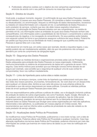 4. Publicidade: utilizamos cookies com o objetivo de criar campanhas segmentadas e entregar
anúncios de acordo com o seu perfil de consumo na nossa loja virtual.
Seção 9 - Direitos do Usuário
Você pode, a qualquer momento, requerer: (i) confirmação de que seus Dados Pessoais estão
sendo tratados; (ii) acesso aos seus Dados Pessoais; (iii) correções a dados incompletos, inexatos
ou desatualizados; (iv) anonimização, bloqueio ou eliminação de dados desnecessários, excessivos
ou tratados em desconformidade com o disposto em lei; (v) portabilidade de Dados Pessoais a
outro prestador de serviços, contanto que isso não afete nossos segredos industriais e
comerciais; (vi) eliminação de Dados Pessoais tratados com seu consentimento, na medida do
permitido em lei; (vii) informações sobre as entidades às quais seus Dados Pessoais tenham sido
compartilhados; (viii) informações sobre a possibilidade de não fornecer o consentimento e sobre as
consequências da negativa; e (ix) revogação do consentimento. Os seus pedidos serão tratados
com especial cuidado de forma a que possamos assegurar a eficácia dos seus direitos. Poderá lhe
ser pedido que faça prova da sua identidade de modo a assegurar que a partilha dos Dados
Pessoais é apenas feita com o seu titular.
Você deverá ter em mente que, em certos casos (por exemplo, devido a requisitos legais), o seu
pedido poderá não ser imediatamente satisfeito, além de que nós poderemos não conseguir
atendê-lo por conta de cumprimento de obrigações legais.
Seção 10 - Segurança dos Dados Pessoais
Buscamos adotar as medidas técnicas e organizacionais previstas pelas Leis de Proteção de
Dados adequadas para proteção dos Dados Pessoais na nossa organização. Infelizmente,
nenhuma transmissão ou sistema de armazenamento de dados tem a garantia de serem 100%
seguros. Caso tenha motivos para acreditar que sua interação conosco tenha deixado de ser
segura (por exemplo, caso acredite que a segurança de qualquer uma de suas contas foi
comprometida), favor nos notificar imediatamente.
Seção 11 - Links de hipertexto para outros sites e redes sociais
A Loja poderá, de tempos a tempos, conter links de hipertexto que redirecionará você para sites
das redes dos nossos parceiros, anunciantes, fornecedores etc. Se você clicar em um desses links
para qualquer um desses sites, lembre-se que cada site possui as suas próprias práticas de
privacidade e que não somos responsáveis por essas políticas. Consulte as referidas políticas
antes de enviar quaisquer Dados Pessoais para esses sites.
Não nos responsabilizamos pelas políticas e práticas de coleta, uso e divulgação (incluindo práticas
de proteção de dados) de outras organizações, tais como Facebook, Apple, Google, Microsoft, ou
de qualquer outro desenvolvedor de software ou provedor de aplicativo, loja de mídia social,
sistema operacional, prestador de serviços de internet sem fio ou fabricante de dispositivos,
incluindo todos os Dados Pessoais que divulgar para outras organizações por meio dos aplicativos,
relacionadas a tais aplicativos, ou publicadas em nossas páginas em mídias sociais. Nós
recomendamos que você se informe sobre a política de privacidade de cada site visitado ou de
cada prestador de serviço utilizado.
Seção 12 - Atualizações desta Política de Privacidade
Se modificarmos nossa Política de Privacidade, publicaremos o novo texto na loja, com a data de
revisão atualizada. Podemos alterar esta Política de Privacidade a qualquer momento. Caso haja
alteração significativa nos termos desta Política de Privacidade, podemos informá-lo por meio das
informações de contato que tivermos em nosso banco de dados ou por meio de notificação em
nossa loja.
 