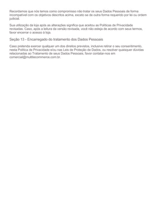 Recordamos que nós temos como compromisso não tratar os seus Dados Pessoais de forma
incompatível com os objetivos descritos acima, exceto se de outra forma requerido por lei ou ordem
judicial.
Sua utilização da loja após as alterações significa que aceitou as Políticas de Privacidade
revisadas. Caso, após a leitura da versão revisada, você não esteja de acordo com seus termos,
favor encerrar o acesso à loja.
Seção 13 - Encarregado do tratamento dos Dados Pessoais
Caso pretenda exercer qualquer um dos direitos previstos, inclusive retirar o seu consentimento,
nesta Política de Privacidade e/ou nas Leis de Proteção de Dados, ou resolver quaisquer dúvidas
relacionadas ao Tratamento de seus Dados Pessoais, favor contatar-nos em
comercial@multitecommerce.com.br.
 