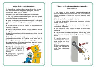 EMPILHAMENTO DE MATERIAIS

CHAVES E OUTRAS FERRAMENTAS MANUAIS
(USO CORRETO)

1. Material mal empilhado é um perigo. Uma pilha correta
não tem extremidades irregulares. Não pode, por isso
desmoronar sobre você ou outrem.

1. Use chaves do tipo e tamanho adequado ao serviço a
executar. A não ser quando autorizado pelo seu supervisor,
nunca prolongue a chave com tubo ou qualquer outro
material.

2. Prepare uma base firme e inicie a pilha corretamente.
3. Não faça demasiadamente alta, para que você possa
remover o material com segurança.

2. Não improvise ferramentas de trabalho.

4. Deixe espaços suficientes para passagens. Observe as
distâncias estabelecidas para corredores, hidrantes, trilhos,
etc.

3. Não use ferramentas defeituosas, gastas ou em mau
estado. Solicite reparo.
4. Não carregue ferramentas nos bolsos. Use portaferramentas apropriado.

5. Nunca obstrua as vias de acesso ao equipamento de
combate a incêndio.

5. Não use alicate como martelo ou chave de fenda como
alavanca.

6. Sempre que o material permitir, cruze-o, para que a pilha
se suporte.

6. Use somente chaves que tenham máxilas em boas
condições. Mantenha as máxilas da "grifa" sempre afiadas e
limpas.

7. Quando houver perigo de desmoronamento, trave a pilha
com calços.
8. Quando empilhar materiais pesados em pisos, sobrados,
prateleiras, plataformas, etc; procure saber antes qual o
limite de peso que podem suportar com segurança.

7. Ajuste sempre as
máxilas à porca para que
esta receba toda força
empregada.

9. Calce os objetos de forma arredondada, tais como cubos,
tambores, etc; para que não rolem.

8. Nunca use calços para
ajustar as máxilas de
uma chave inadequada
à porca.

10. Quando necessário isole,
ou pelo menos, sinalize as
extremidades perigosas do
material.
11. Zele pela sua segurança e
a segurança alheia.

18

19

 