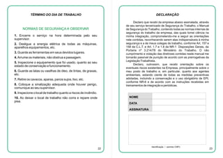 TÉRMINO DO DIA DE TRABALHO

DECLARAÇÃO
Declaro que recebi da empresa abaixo assinalada, através
de seu serviço terceirizado de Segurança do Trabalho, o Manual
de Segurança do Trabalho, contendo todas as normas internas de
segurança do trabalho da empresa, das quais tomei ciência na
minha integração, comprometendo-me a seguir as orientações
nele contidas, reconhecendo serem elas indispensáveis à minha
segurança e a de meus colegas de trabalho, conforme Art. 157 e
158 da C.L.T. e Art. 1.7 e 1.8 da NR-1 Disposições Gerais, da
Portaria nº 3.214/78 do Ministério do Trabalho. O não
cumprimento e violação das diretrizes contidas neste manual me
tornarão passível de punição de acordo com as prerrogativas da
Legislação Trabalhista.
Declaro, outrossim, que recebi orientação sobre os
eventuais riscos existentes na Empresa, principalmente sobre o
meu posto de trabalho e, em particular, quanto aos agentes
ambientais, estando ciente de todas as medidas preventivas
adotadas, incluindo a conservação e o uso obrigatório de EPI,
conforme NR-6 e de acordo com as instruções recebidas em
treinamentos de integração e periódicas.

NORMAS DE SEGURANÇA A OBSERVAR
1. Encerre o serviço na hora determinada pelo seu
supervisor.
2. Desligue a energia elétrica de todas as máquinas,
aparelhos equipamentos, etc.
3. Guarde as ferramentas em seus devidos lugares.
4. Arrume os materiais, não obstrua a passagem.
5. Inspecione o equipamento que foi usado, quanto ao seu
estado de conservação e funcionamento.
6. Guarde as latas ou vasilhas de óleo, de tintas, de graxas,
etc.
7. Retire os cavacos, aparas, panos sujos, lixo, etc.
8. Coloque a sinalização adequada onde houver perigo,
comunique ao seu supervisor.
9. Inspecione o local de trabalho quanto a riscos de incêndio.

NOME

10. Ao deixar o local de trabalho não corra e repare onde
pisa.

DATA
ASSINATURA

22

Identificação / carimbo CNPJ

23

 