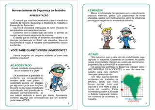 Normas Internas de Segurança do Trabalho

A EMPRESA
Menor produtividade, tempo gasto com o atendimento,
prejuízos materiais, gastos com pagamentos de horas
afastadas, gastos com medicamentos, além de influências
psicológicas negativas no ambiente de trabalho.

APRESENTAÇÃO
O manual que você está recebendo é para orientá-lo a
respeito da Higiene, Segurança e Medicina do Trabalho e
Prevenção de Acidentes.
Aqui você encontrará orientações de como proceder no
seu trabalho e em casos de acidentes.
Contamos com a colaboração de todos no sentido de
cumprir as normas de segurança da empresa.
É sabido que os índices de acidentes de trabalho e de
doenças profissionais no Brasil são elevados, trazendo
ônus imenso à nação, à indústria e principalmente a você e
sua família.

VOCÊ SABE QUANTO CUSTA UM ACIDENTE?
AO PAÍS

Vamos imaginar um pequeno acidente. A quem este
acidente prejudica?

Nós sabemos que o país vive de produtividade, seja
agrícola ou industrial. Ocorrendo um acidente, há queda
nessa produtividade. Existem os custos de atendimento,
pagamento de auxílios INSS e aposentadoria.
Os acidentes ocorridos no Brasil nos colocam como
RECORDISTAS DE ACIDENTES, e isso não deve ser
orgulho para país nenhum,
nem para nenhum de nós.
Em 1992, tivemos 920.000
acidentes do trabalho no
BRASIL, sendo que 4.000
foram mortes; tudo isso
equivale a uma morte a cada 2
horas de trabalho. Estes
números equivalem a 20 vezes
o Estádio Maracanã (lotado)
em números de acidentes do
PRODUTIVIDADE
trabalho.

AO ACIDENTADO
A mais constante conseqüência
de um acidente é a DOR!
De acordo com a gravidade do
acidente, as conseqüências
também serão mais graves. O
acidentado poderá ser afastado
por algum tempo de suas funções,
ter parte do seu corpo imobilizado
ou inutilizado, isso quando não for
afastado permanentemente, ter
seu salário reduzido e assim por diante. Apontamos
somente algumas das conseqüências que um acidente
pode trazer a VOCÊ.

ACIDENTES
2

3

 