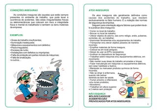 CONDIÇÕES INSEGURAS

ATOS INSEGUROS

As condições inseguras são aquelas que estão sempre
presentes no ambiente de trabalho, que pode levar à
ocorrência de acidentes. São estas irregularidades físicas
ou eletromecânicas que colocam em risco a integridade
física e mental do trabalhador e também os bens materiais
da empresa.

Os atos inseguros são geralmente definidos como
causas dos acidentes do trabalho, que residem
exclusivamente no fator humano. É a violação das normas
de segurança da empresa.
Seguem para orientação alguns fatores que podem leválo a praticar atos inseguros:
• Correr no local de trabalho;
• Brincar no local de trabalho;
• Utilizar objetos de adorno, tais como relógio, anéis, pulseiras,
correntes, etc, ao trabalhar;
• Improvisar ferramentas e/ou equipamentos de trabalho
• Transportar e/ou elevar objetos pesados de maneira
incorreta;
• Empilhar materiais de forma insegura;
• Colocar-se em local perigoso;
• Deixar de usar os EPI's necessários;
• Inutilizar os dispositivos de Segurança;
• Trabalhar sobre máquinas e/ou equipamentos elétricos, em
movimento;
• Não manter suas áreas de trabalho arrumadas e limpas;
• Fazer manutenção em máquinas ou equipamentos elétricos,
sem estar habilitado a fazê-lo;
• Manipular ou manusear produtos químicos de forma
incorreta;
• Não se dirigir à enfermaria,
quando não estiver
sentindo-se bem de saúde.
• Fumar próximo a inflamáveis
e/ou locais proibidos;
• Alcoolismo;
• Trabalhar em altura superior
a 2 metros sem proteção.

EXEMPLOS:
• Áreas de trabalho insuficientes;
• Iluminação inadequada;
• Máquinas e equipamentos com defeitos;
• Pisos irregulares;
• Excesso de ruído;
• Instalações com defeitos ou impróprias;
• Falta de proteção em partes móveis de máquinas;
• Falta de sinalização;
• e outros...

NÃO ESQUEÇA
80% DOS CASOS DE
ACIDENTES SÃO
PROVOCADOS POR ATOS INSEGUROS.
6

7

 