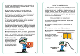 4. Ao levantar ou abaixar peso, ponha-se em posição de
cócoras, exercendo toda força sobre as pernas, a fim de
evitar distensões musculares.

TRANSPORTE DE MATERIAIS
Todo material com peso superior a 50 Kg deve ser
transportado através de equipamentos como, carrinhos,
pontes rolantes, etc. O transporte realizado através de
pontes rolantes deve ser executado por pessoas
qualificadas à operação de pontes. Desta forma, evitaremos
acidentes com quedas de materiais que, geralmente,
proporcionam graves acidentes.

5. Não carregue nos braços um ou mais objetos ou
volumes que, pelo seu tamanho, lhe obstrua a visão.
6. Ao assentar o peso, no piso, na pilha, na bancada, etc,
faça-o de modo que os dedos não fiquem imprensados,
use calços ou blocos, se necessário.

REGRAS BÁSICAS DE SEGURANÇA

7. Atirar objetos é perigoso. Se tiver de fazê lo, mantenha
os pés fora do alcance, certifique-se de que os colegas
não serão atingidos, tome precauções.

1. Cumpra as instruções, não se arrisque, se não sabe,
pergunte ao supervisor.

8. Objetos compridos devem ser carregados de tal modo
que não atinjam pessoas ou coisas e, quando transportados
por mais de um homem, devem ser carregados no mesmo
ombro, para que a carga seja atirada simultaneamente; o
sinal deverá ser dado por um só deles.

2. Coopere na limpeza, na ordem e na prevenção de
incêndios.
3. Corrija ou comunique as condições perigosas.
4. Utilize, ajuste e repare o equipamento, somente quando
autorizado.

9. Na movimentação de objetos volumosos, toda manobra
deverá ser comandada por um único homem. Obedeça aos
sinais e as instruções, não tome iniciativas arriscadas,
pondo em perigo a sua segurança e a dos seus colegas.

5. Use ferramentas e
equipamentos adequados
ao trabalho, use-os com
segurança.

10. Conserve as mãos
afastada quando a carga
é içada ou arriada por
meios mecânicos, use
calços ou blocos, não
se exponha ao risco de
ser atingido pela carga.

OPERADOR DE TALHA
QUALIFICADO

10

11

 