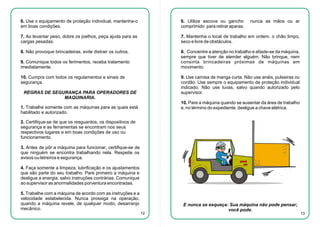 6. Use o equipamento de proteção individual, mantenha-o
em boas condições.

6. Utilize escova ou gancho
comprimido para retirar aparas.

7. Ao levantar peso, dobre os joelhos, peça ajuda para as
cargas pesadas.

7. Mantenha o local de trabalho em ordem, o chão limpo,
seco e livre de obstáculos.

8. Não provoque brincadeiras, evite distrair os outros.

8. Concentre a atenção no trabalho e afaste-se da máquina,
sempre que tiver de atender alguém. Não brinque, nem
consinta brincadeiras próximas de máquinas em
movimento.

9. Comunique todos os ferimentos, receba tratamento
imediatamente.
10. Cumpra com todos os regulamentos e sinais de
segurança.

nunca as mãos ou ar

9. Use camisa de manga curta. Não use anéis, pulseiras ou
cordão. Use sempre o equipamento de proteção individual
indicado. Não use luvas, salvo quando autorizado pelo
supervisor.

REGRAS DE SEGURANÇA PARA OPERADORES DE
MAQUINARIA.

10. Pare a máquina quando se ausentar da área de trabalho
e, no término do expediente, desligue a chave elétrica.

1. Trabalhe somente com as máquinas para as quais está
habilitado e autorizado.
2. Certifique-se de que os resguardos, os dispositivos de
segurança e as ferramentas se encontram nos seus
respectivos lugares e em boas condições de uso ou
funcionamento.
3. Antes de pôr a máquina para funcionar, certifique-se de
que ninguém se encontra trabalhando nela. Respeite os
avisos ou letreiros e segurança.
4. Faça somente a limpeza, lubrificação e os ajustamentos
que são parte do seu trabalho. Pare primeiro a máquina e
desligue a energia, salvo instruções contrárias. Comunique
ao supervisor as anormalidades porventura encontradas.
5. Trabalhe com a máquina de acordo com as instruções e a
velocidade estabelecida. Nunca prossiga na operação,
quando a máquina revele, de qualquer modo, desarranjo
mecânico.
12

E nunca se esqueça: Sua máquina não pode pensar;
você pode.

13

 