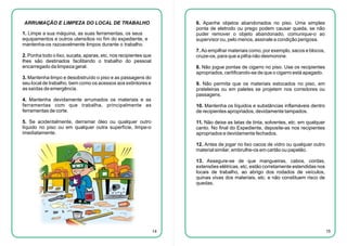 ARRUMAÇÃO E LIMPEZA DO LOCAL DE TRABALHO

6. Apanhe objetos abandonados no piso. Uma simples
ponta de eletrodo ou prego podem causar queda, se não
puder remover o objeto abandonado, comunique-o ao
supervisor ou, pelo menos, assinale a condição perigosa.

1. Limpe a sua máquina, as suas ferramentas, os seus
equipamentos e outros utensílios no fim do expediente, e
mantenha-os razoavelmente limpos durante o trabalho.

7. Ao empilhar materiais como, por exemplo, sacos e blocos,
cruze-os, para que a pilha não desmorone.

2. Ponha todo o lixo, sucata, aparas, etc, nos recipientes que
lhes são destinados facilitando o trabalho do pessoal
encarregado da limpeza geral.

8. Não jogue pontas de cigarro no piso. Use os recipientes
apropriados, certificando-se de que o cigarro está apagado.

3. Mantenha limpo e desobstruído o piso e as passagens do
seu local de trabalho, bem como os acessos aos extintores e
as saídas de emergência.

9. Não permita que os materiais estocados no piso, em
prateleiras ou em paletes se projetem nos corredores ou
passagens.

4. Mantenha devidamente arrumados os materiais e as
ferramentas com que trabalha, principalmente as
ferramentas de corte.

10. Mantenha os líquidos e substâncias inflamáveis dentro
de recipientes apropriados, devidamente tampados.

5. Se acidentalmente, derramar óleo ou qualquer outro
líquido no piso ou em qualquer outra superfície, limpe-o
imediatamente.

11. Não deixe as latas de tinta, solventes, etc. em qualquer
canto. No final do Expediente, deposite-as nos recipientes
apropriados e devidamente fechados.
12. Antes de jogar no lixo cacos de vidro ou qualquer outro
material similar, embrulhe-os em cartão ou papelão.
13. Assegure-se de que mangueiras, cabos, cordas,
extensões elétricas, etc, estão corretamente estendidas nos
locais de trabalho, ao abrigo dos rodados de veículos,
quinas vivas dos materiais, etc. e não constituem risco de
quedas.

14

15

 
